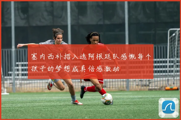 塞内西补招入选阿根廷队感慨每个孩子的梦想成真倍感激动
