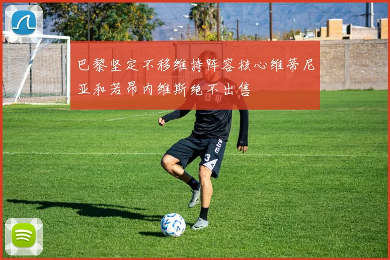 巴黎坚定不移维持阵容核心维蒂尼亚和若昂内维斯绝不出售