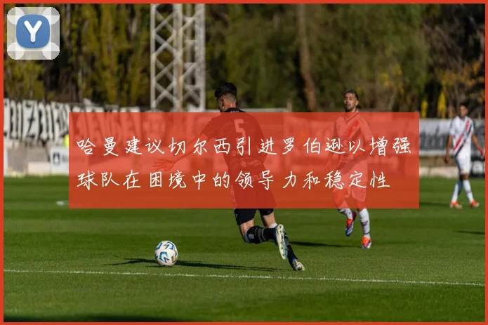 哈曼建议切尔西引进罗伯逊以增强球队在困境中的领导力和稳定性