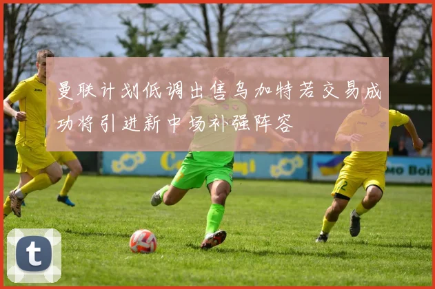 曼联计划低调出售乌加特若交易成功将引进新中场补强阵容