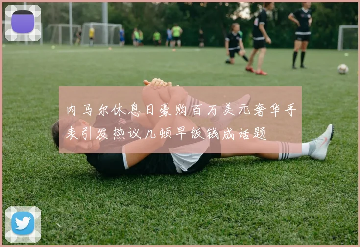 内马尔休息日豪购百万美元奢华手表引发热议几顿早饭钱成话题