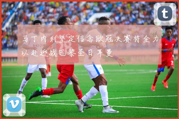 马丁内利坚定信念欧冠决赛将全力以赴迎战巴黎圣日耳曼