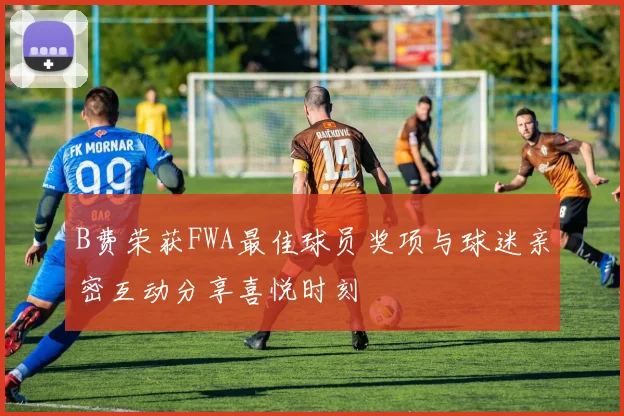 B费荣获FWA最佳球员奖项与球迷亲密互动分享喜悦时刻