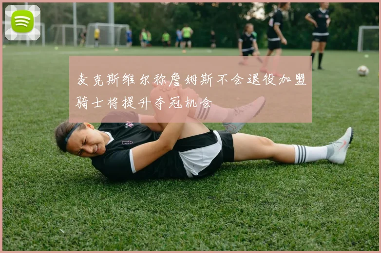 麦克斯维尔称詹姆斯不会退役加盟骑士将提升夺冠机会