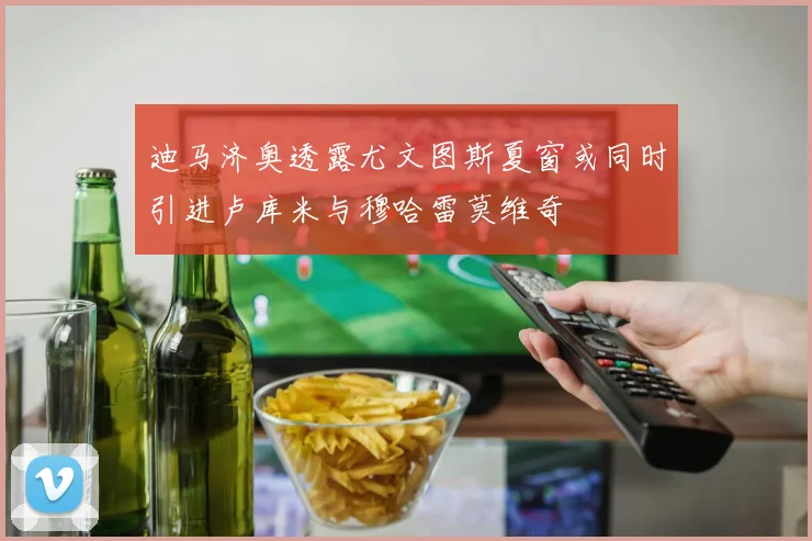 迪马济奥透露尤文图斯夏窗或同时引进卢库米与穆哈雷莫维奇