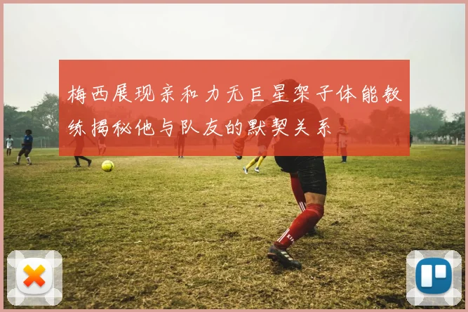 梅西展现亲和力无巨星架子体能教练揭秘他与队友的默契关系