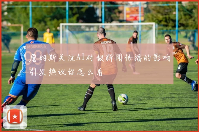 詹姆斯关注AI对假新闻传播的影响引发热议你怎么看