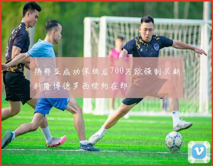 热那亚成功保级后700万欧强制买断科隆博德罗西续约在即