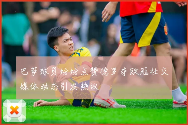 巴萨球员纷纷点赞德罗夺欧冠社交媒体动态引发热议