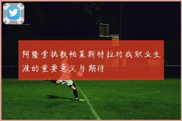 阿隆索执教帕莱斯特拉对我职业生涯的重要意义与期待