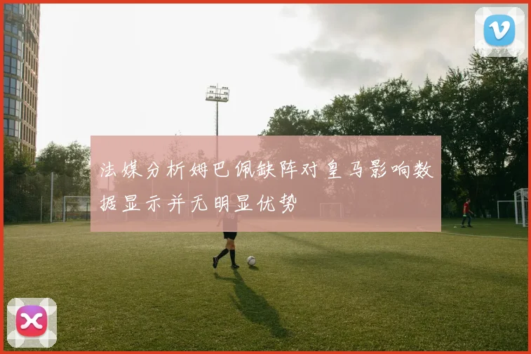 法媒分析姆巴佩缺阵对皇马影响数据显示并无明显优势