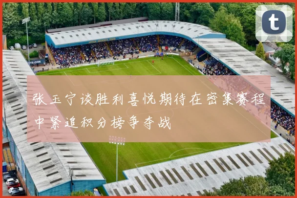 张玉宁谈胜利喜悦期待在密集赛程中紧追积分榜争夺战